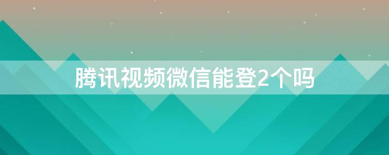 腾讯视频微信能登2个吗（腾讯视频微信能登2个吗怎么登）