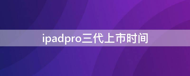 ipadpro三代上市时间（ipadpro第三代发售时间）