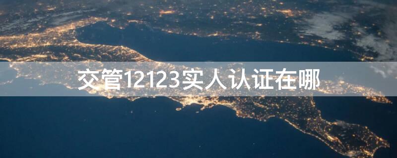 交管12123实人认证在哪（12123实人认证有什么用）