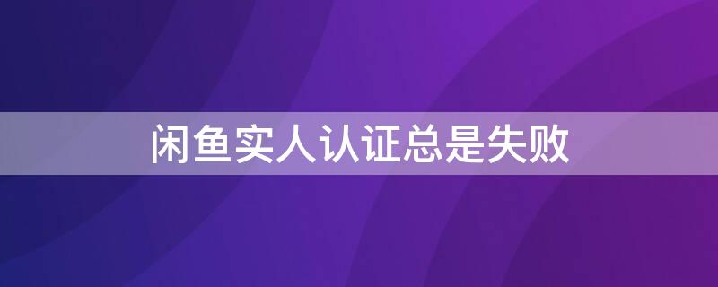 闲鱼实人认证总是失败 闲鱼实人认证没反应