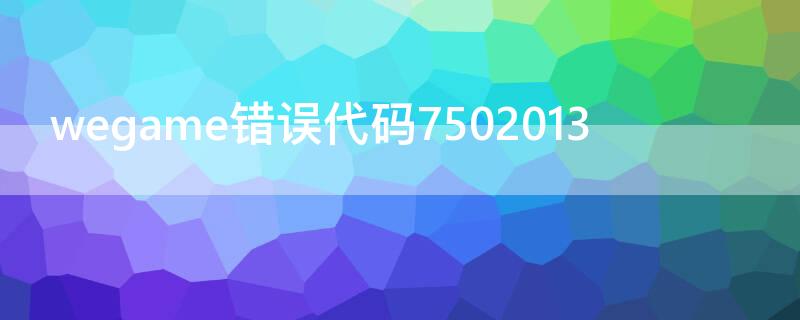 wegame错误代码7502013（wegame错误代码7502013怎么解决）