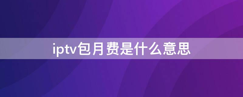 iptv包月费是什么意思 iptv包月费和宽带包月费