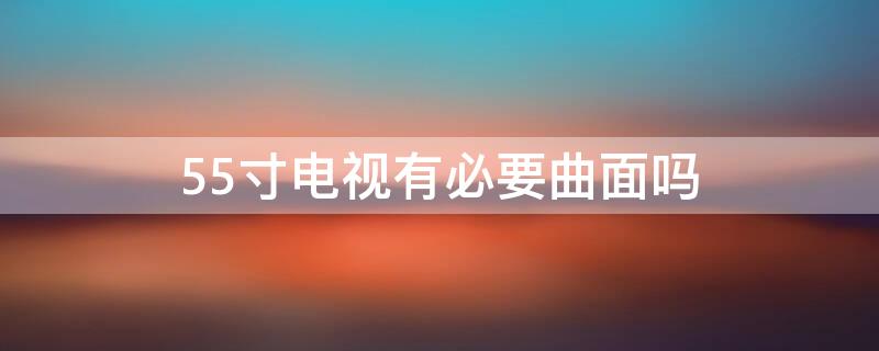 55寸电视有必要曲面吗（55寸电视有必要曲面吗）