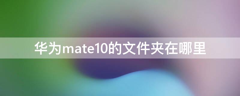 华为mate10的文件夹在哪里 华为mate10手机文件夹在哪里