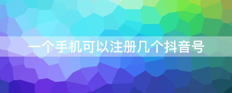 一个手机可以注册几个抖音号（一个手机可以注册几个抖音号怎么注册）