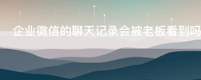 企业微信的聊天记录会被老板看到吗 企业微信聊天内容会不会被公司看到