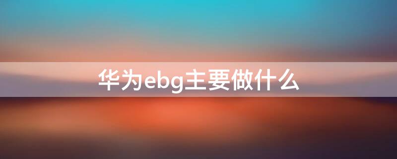 华为ebg主要做什么 华为ebg是哪个事业部