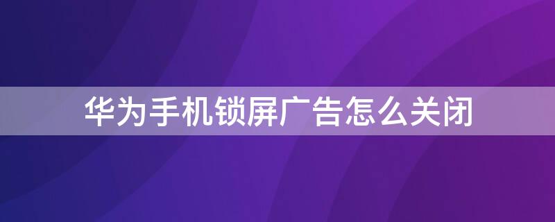 华为手机锁屏广告怎么关闭 华为手机锁屏广告怎么关闭?