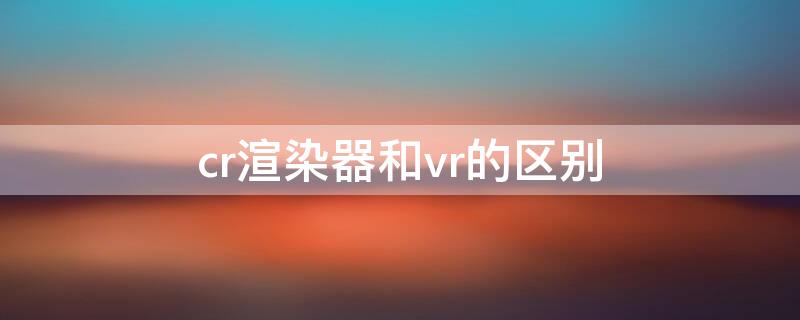 cr渲染器和vr的区别（渲染器vr和cr的本质区别）