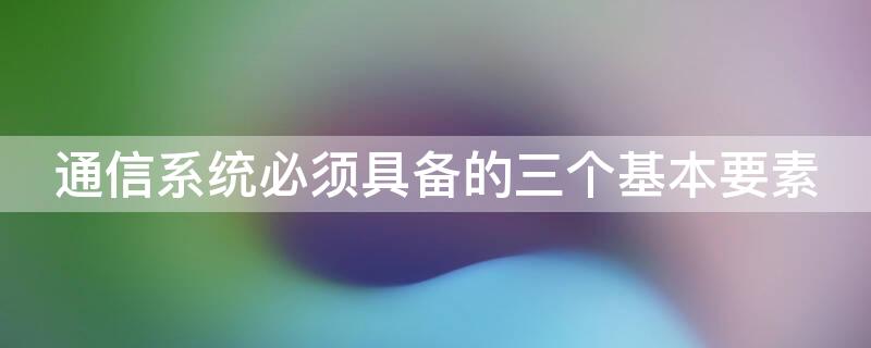 通信系统必须具备的三个基本要素 通信系统必须要有的三要素