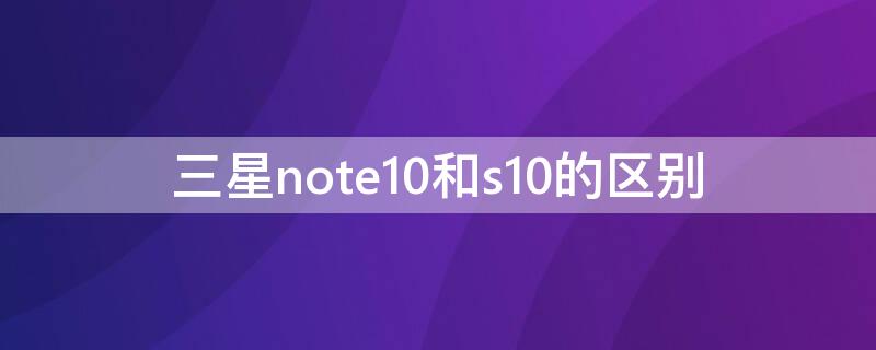 三星note10和s10的区别（三星note10和s10那个好）