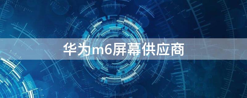 华为m6屏幕供应商 华为m6屏幕供应商8.4