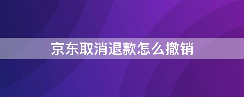 京东取消退款怎么撤销（京东取消退款怎么撤回）