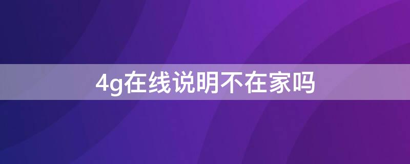 4g在线说明不在家吗（4g在线是不是说明没在家）