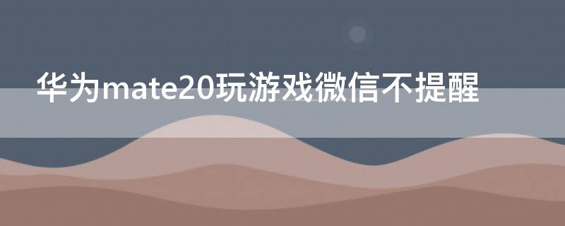 华为mate20玩游戏微信不提醒 华为手机玩着游戏微信不会提醒