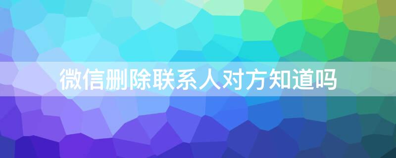 微信删除联系人对方知道吗（微信删除联系人对方知道吗怎么删除）