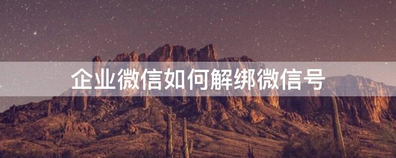 企业微信如何解绑微信号 企业微信如何解绑微信号不绑定