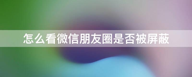 怎么看微信朋友圈是否被屏蔽（怎么看微信朋友圈是否被屏蔽了想屏蔽的人）