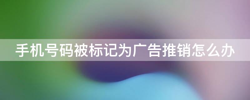 手机号码被标记为广告推销怎么办（手机号码被标记广告推销了怎么消除）