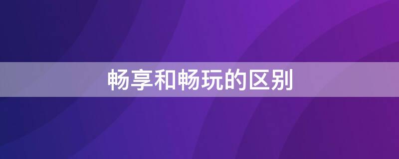 畅享和畅玩的区别 畅享和畅玩的区别在哪里