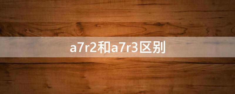 a7r2和a7r3区别（a7r2和a7r3区别是什么?）