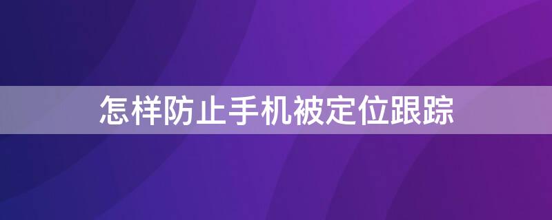 怎样防止手机被定位跟踪（怎样防止手机被定位监听）