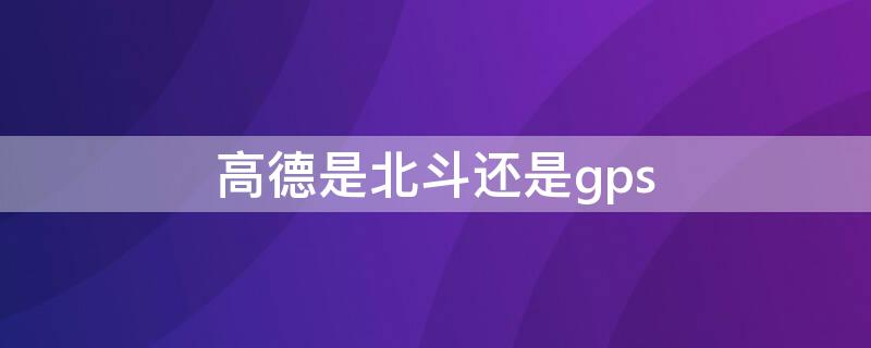 高德是北斗还是gps（北斗导航用哪个地图）