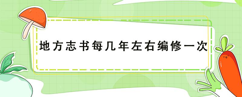 地方志书每几年左右编修一次（地方志书每几年左右编修一次小说）