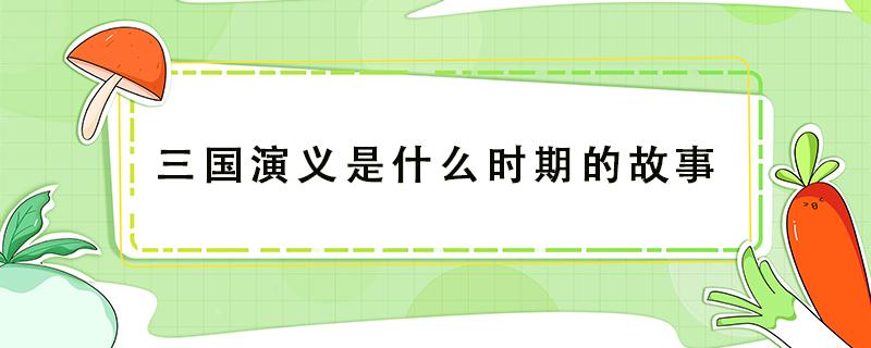 三国演义是什么时期的故事（三国演义是什么时期的故事,指哪三国）