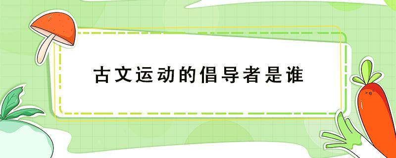 古文运动的倡导者是谁（新乐府运动的倡导者是谁）