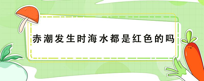 赤潮发生时海水都是红色的吗（赤潮发生时海水的颜色都是红色的吗）