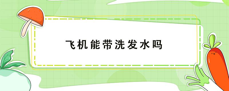 飞机能带洗发水吗（飞机能带洗发水吗随身带）