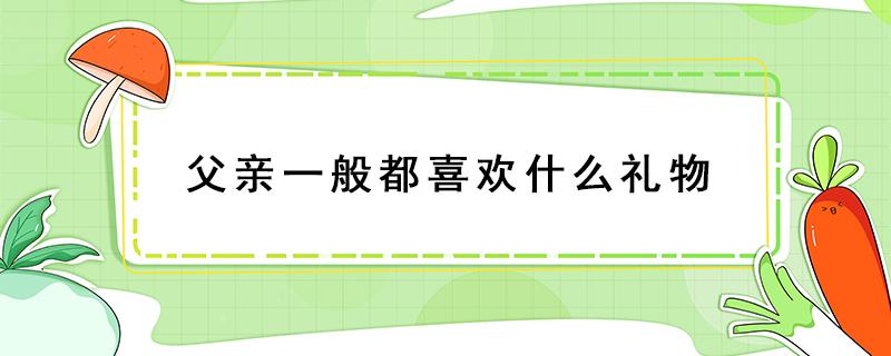 父亲一般都喜欢什么礼物（父亲节父亲最喜欢什么礼物）