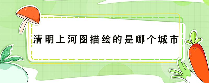 清明上河图描绘的是哪个城市（清明上河图描绘的是哪个城市的生活场景）