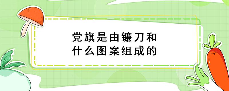 党旗是由镰刀和什么图案组成的（我国党旗是由镰刀和什么图案组成的）