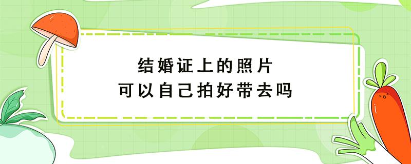 结婚证上的照片可以自己拍好带去吗（结婚证上的照片可以自己拍好带去吗）