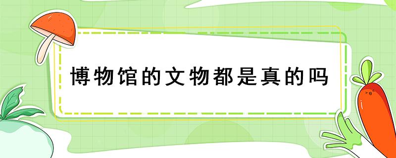 博物馆的文物都是真的吗 博物馆里文物是真是假?