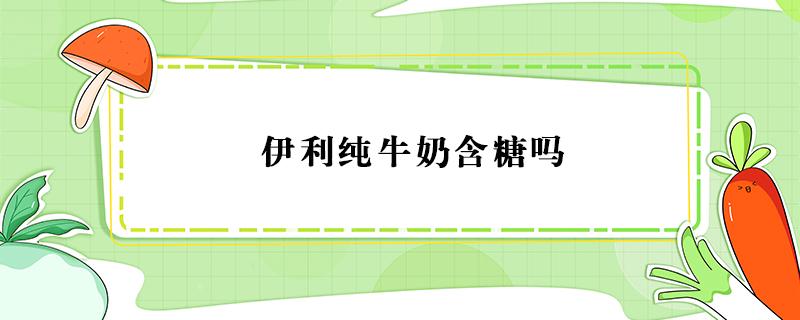 伊利纯牛奶含糖吗（伊利纯牛奶含糖吗糖尿病人可以喝吗）