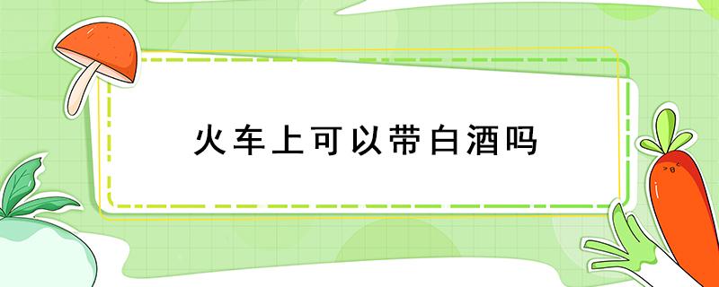 火车上可以带白酒吗（火车上可以带白酒吗可以带几瓶）