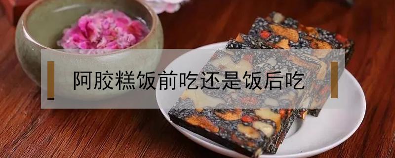 阿胶糕饭前吃还是饭后吃（阿胶糕饭前吃还是饭后吃有效果?）