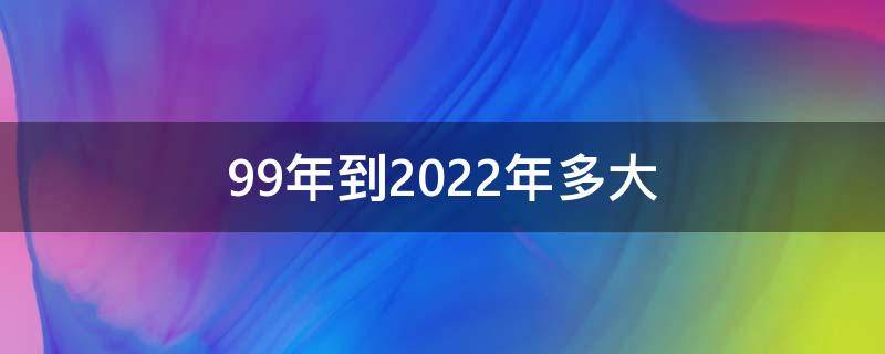 99年到2022年多大 99年到2022年多大年龄