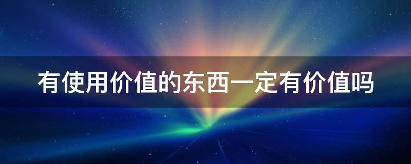 有使用价值的东西一定有价值吗 有使用价值的东西一定有价值吗?为什么