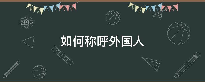 如何称呼外国人 如何称呼外国人比较得体