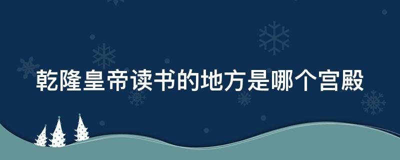 乾隆皇帝读书的地方是哪个宫殿 乾隆读书的地方是什么宫