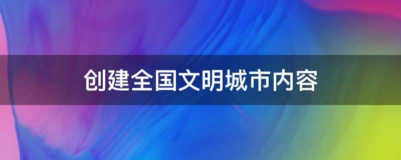 创建全国文明城市内容（创建全国文明城市内容怎么写?）