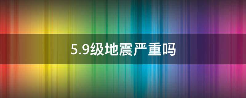 5.9级地震严重吗 5.9级地震到底是一个怎样的程度