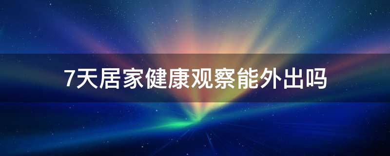 7天居家健康观察能外出吗（居家医学观察7天可以出门吗）