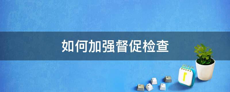 如何加强督促检查（如何加强督促检查,切实将制度优势转化为治理效能）