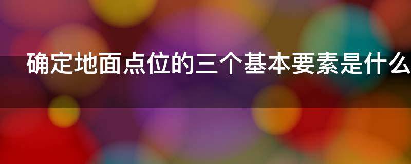 确定地面点位的三个基本要素是什么 确定地面点的三个基本要素是什么测量的基本工作有哪些