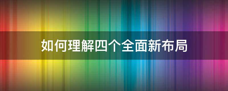 如何理解四个全面新布局（如何理解四个全面新布局 1500字）